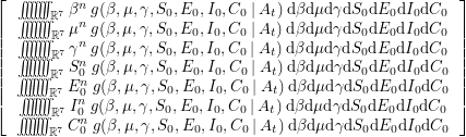 \[<br />
\left [<br />
\begin{tabular}{c}<br />
\int\hspace{-2mm}\int\hspace{-2mm}\int\hspace{-2mm}\int\hspace{-2mm}\int\hspace{-2mm}\int\hspace{-2mm}\int_{\mathbb{R}^7} \beta^n \: g(\beta, \mu, \gamma, S_0, E_0, I_0, C_0 \: | \: A_t) \: \textup{d} \beta \textup{d} \mu \textup{d} \gamma \textup{d} S_0 \textup{d} E_0 \textup{d} I_0 \textup{d} C_0 \\<br />
\int\hspace{-2mm}\int\hspace{-2mm}\int\hspace{-2mm}\int\hspace{-2mm}\int\hspace{-2mm}\int\hspace{-2mm}\int_{\mathbb{R}^7} \mu^n \: g(\beta, \mu, \gamma, S_0, E_0, I_0, C_0 \: | \: A_t) \: \textup{d} \beta \textup{d} \mu \textup{d} \gamma \textup{d} S_0 \textup{d} E_0 \textup{d} I_0 \textup{d} C_0 \\<br />
\int\hspace{-2mm}\int\hspace{-2mm}\int\hspace{-2mm}\int\hspace{-2mm}\int\hspace{-2mm}\int\hspace{-2mm}\int_{\mathbb{R}^7} \gamma^n \: g(\beta, \mu, \gamma, S_0, E_0, I_0, C_0 \: | \: A_t) \: \textup{d} \beta \textup{d} \mu \textup{d} \gamma \textup{d} S_0 \textup{d} E_0 \textup{d} I_0 \textup{d} C_0 \\<br />
\int\hspace{-2mm}\int\hspace{-2mm}\int\hspace{-2mm}\int\hspace{-2mm}\int\hspace{-2mm}\int\hspace{-2mm}\int_{\mathbb{R}^7} S_0^n \: g(\beta, \mu, \gamma, S_0, E_0, I_0, C_0 \: | \: A_t) \: \textup{d} \beta \textup{d} \mu \textup{d} \gamma \textup{d} S_0 \textup{d} E_0 \textup{d} I_0 \textup{d} C_0 \\<br />
\int\hspace{-2mm}\int\hspace{-2mm}\int\hspace{-2mm}\int\hspace{-2mm}\int\hspace{-2mm}\int\hspace{-2mm}\int_{\mathbb{R}^7} E_0^n \: g(\beta, \mu, \gamma, S_0, E_0, I_0, C_0 \: | \: A_t) \: \textup{d} \beta \textup{d} \mu \textup{d} \gamma \textup{d} S_0 \textup{d} E_0 \textup{d} I_0 \textup{d} C_0 \\<br />
\int\hspace{-2mm}\int\hspace{-2mm}\int\hspace{-2mm}\int\hspace{-2mm}\int\hspace{-2mm}\int\hspace{-2mm}\int_{\mathbb{R}^7} I_0^n \: g(\beta, \mu, \gamma, S_0, E_0, I_0, C_0 \: | \: A_t) \: \textup{d} \beta \textup{d} \mu \textup{d} \gamma \textup{d} S_0 \textup{d} E_0 \textup{d} I_0 \textup{d} C_0 \\<br />
\int\hspace{-2mm}\int\hspace{-2mm}\int\hspace{-2mm}\int\hspace{-2mm}\int\hspace{-2mm}\int\hspace{-2mm}\int_{\mathbb{R}^7} C_0^n \: g(\beta, \mu, \gamma, S_0, E_0, I_0, C_0 \: | \: A_t) \: \textup{d} \beta \textup{d} \mu \textup{d} \gamma \textup{d} S_0 \textup{d} E_0 \textup{d} I_0 \textup{d} C_0<br />
\end{tabular}<br />
\right ]<br />
 \]