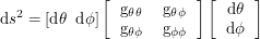 \[<br />
\textup{d}s^2 = [\textup{d} \theta \; \; \textup{d}\phi] \left [ \begin{tabular}{cc} g_{\theta \theta} & g_{\theta \phi} \\ g_{\theta \phi} & g_{\phi \phi} \end{tabular} \right ] \left [ \begin{tabular}{c} \textup{d}\theta \\ \textup{d}\phi \end{tabular} \right ]<br />
 \]